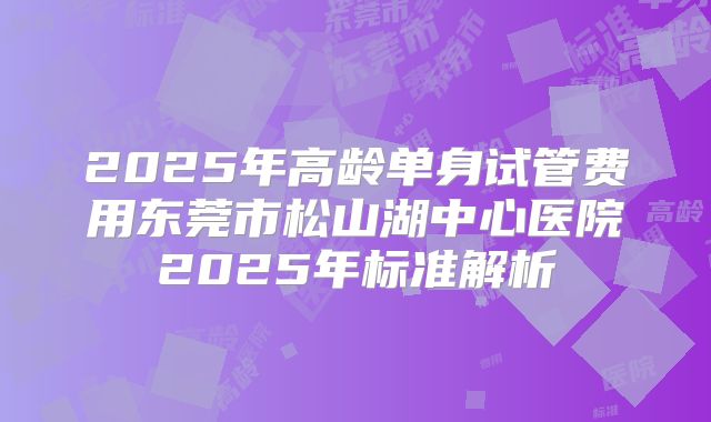 2025年高龄单身试管费用东莞市松山湖中心医院2025年标准解析