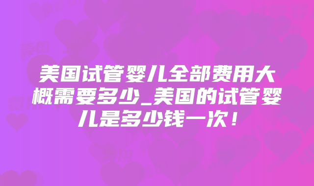 美国试管婴儿全部费用大概需要多少_美国的试管婴儿是多少钱一次！