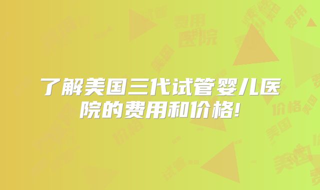 了解美国三代试管婴儿医院的费用和价格!