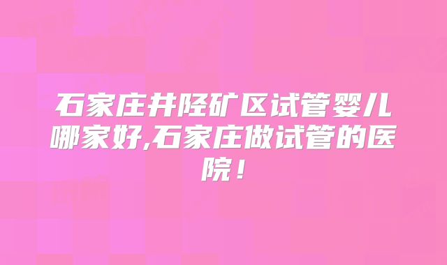 石家庄井陉矿区试管婴儿哪家好,石家庄做试管的医院!