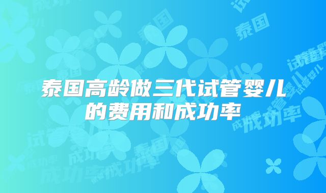 泰国高龄做三代试管婴儿的费用和成功率