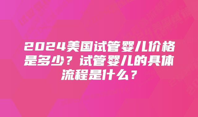 2024美国试管婴儿价格是多少?试管婴儿的具体流程是什么?