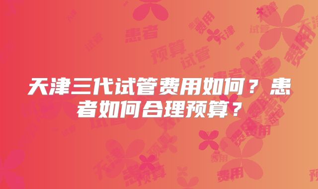 天津三代试管费用如何？患者如何合理预算？
