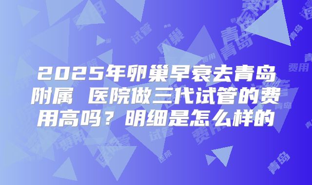 2025年卵巢早衰去青岛附属 医院做三代试管的费用高吗?明细是怎么样的