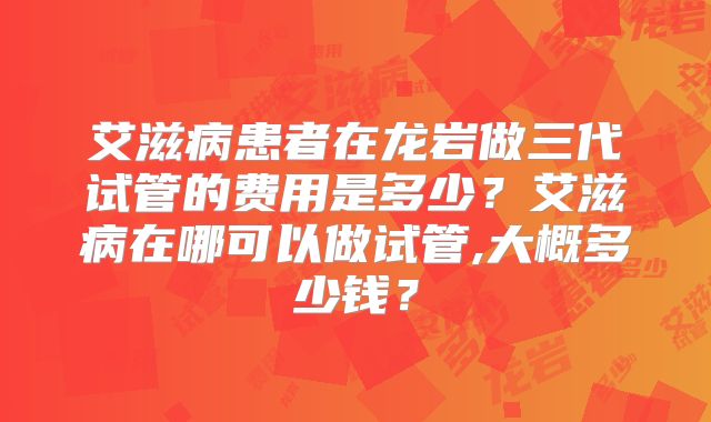 艾滋病患者在龙岩做三代试管的费用是多少？艾滋病在哪可以做试管,大概多少钱？