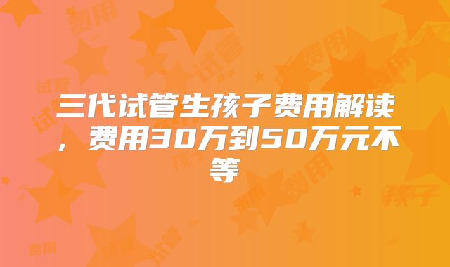 三代试管生孩子费用解读，费用30万到50万元不等
