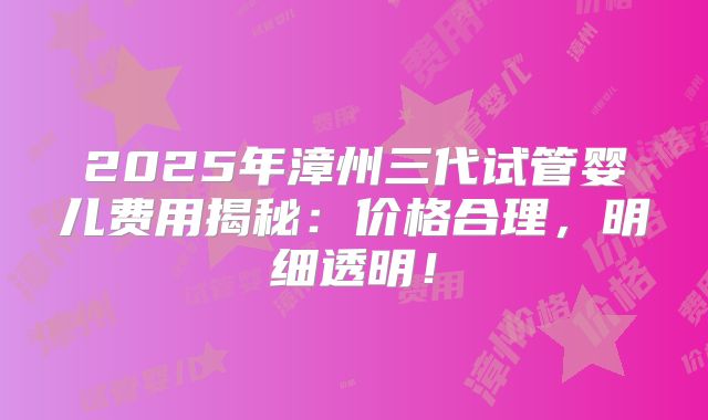 2025年漳州三代试管婴儿费用揭秘:价格合理,明细透明!
