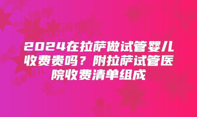 2024在拉萨做试管婴儿收费贵吗?附拉萨试管医院收费清单组成