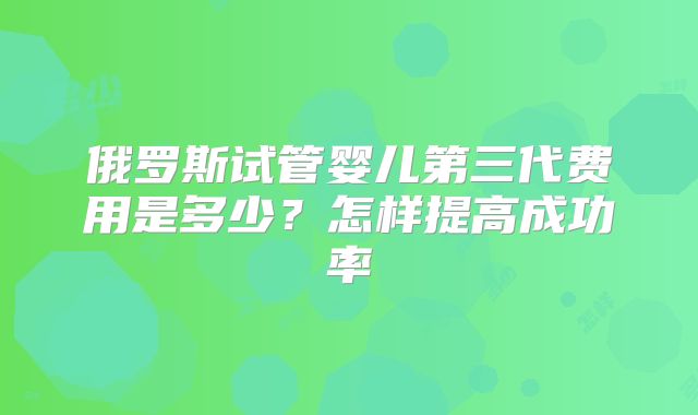 俄罗斯试管婴儿第三代费用是多少？怎样提高成功率