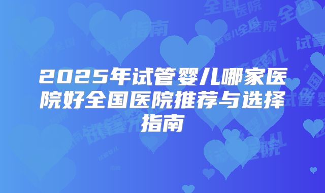 2025年试管婴儿哪家医院好全国医院推荐与选择指南