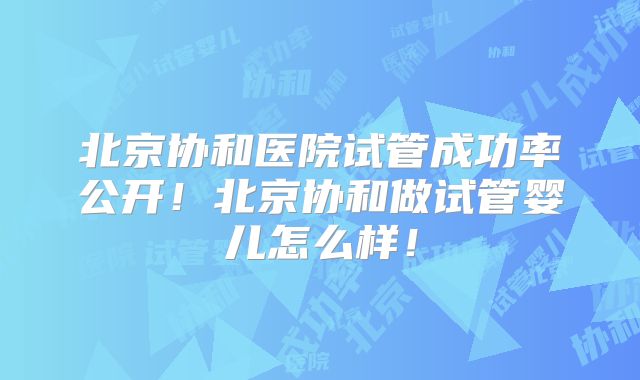 北京协和医院试管成功率公开!北京协和做试管婴儿怎么样!