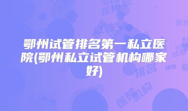 鄂州试管排名第一私立医院(鄂州私立试管机构哪家好)