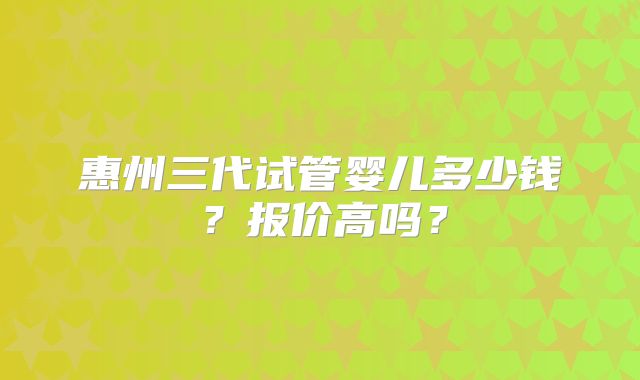 惠州三代试管婴儿多少钱？报价高吗？
