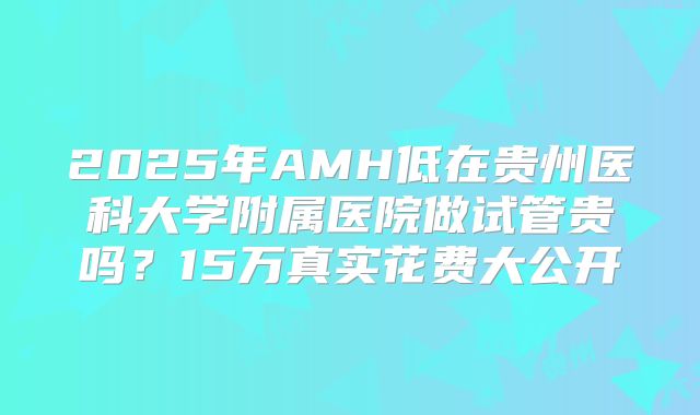 2025年AMH低在贵州医科大学附属医院做试管贵吗？15万真实花费大公开