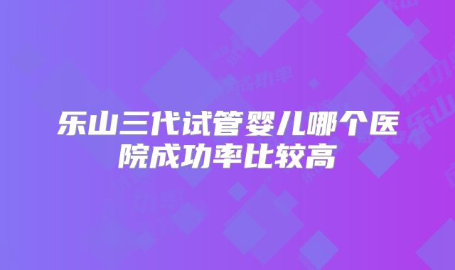 乐山三代试管婴儿哪个医院成功率比较高