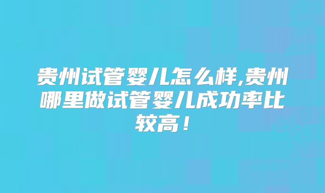 贵州试管婴儿怎么样,贵州哪里做试管婴儿成功率比较高！