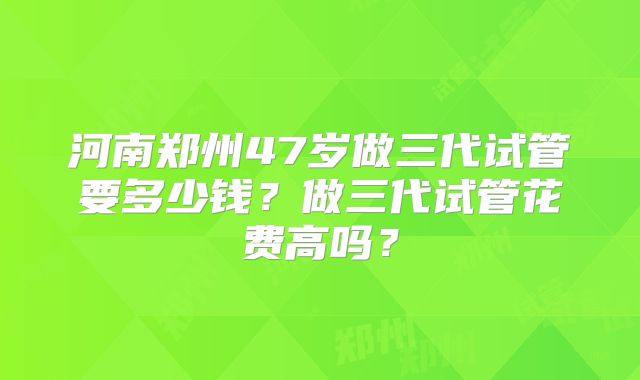 河南郑州47岁做三代试管要多少钱？做三代试管花费高吗？