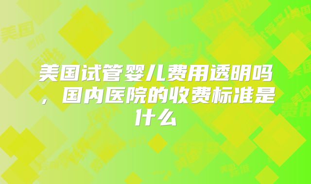美国试管婴儿费用透明吗，国内医院的收费标准是什么