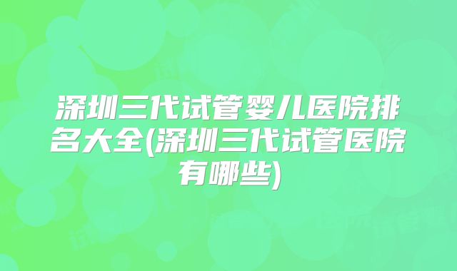 深圳三代试管婴儿医院排名大全(深圳三代试管医院有哪些)