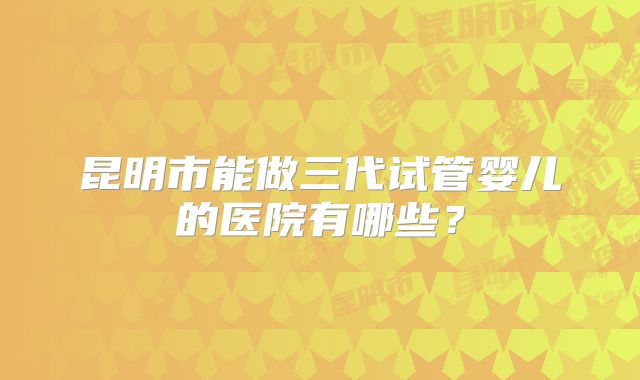 昆明市能做三代试管婴儿的医院有哪些？