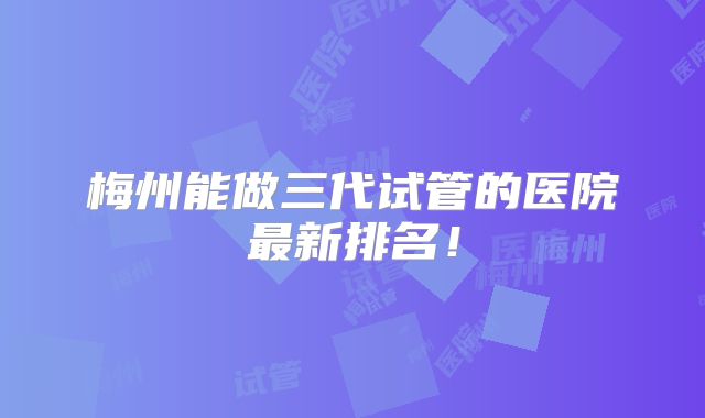 梅州能做三代试管的医院最新排名！