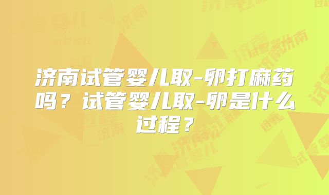 济南试管婴儿取-卵打麻药吗?试管婴儿取-卵是什么过程?