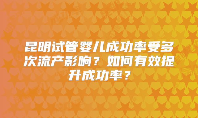 昆明试管婴儿成功率受多次流产影响?如何有效提升成功率?