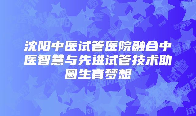 沈阳中医试管医院融合中医智慧与先进试管技术助圆生育梦想