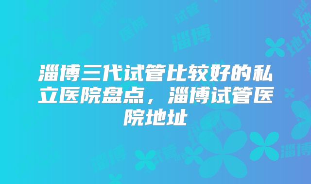 淄博三代试管比较好的私立医院盘点，淄博试管医院地址