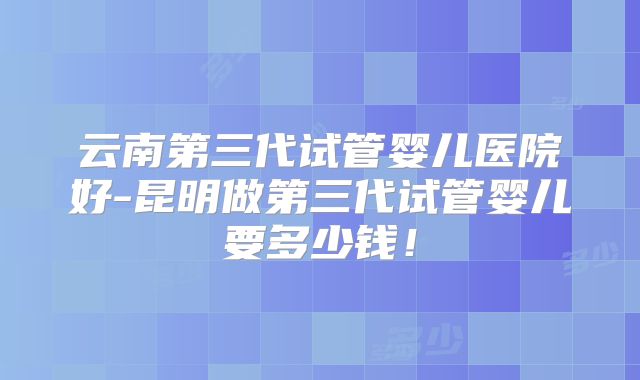 云南第三代试管婴儿医院好-昆明做第三代试管婴儿要多少钱！