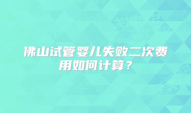 佛山试管婴儿失败二次费用如何计算？