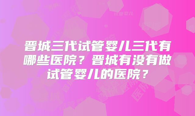 晋城三代试管婴儿三代有哪些医院？晋城有没有做试管婴儿的医院？