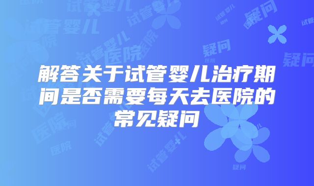 解答关于试管婴儿治疗期间是否需要每天去医院的常见疑问