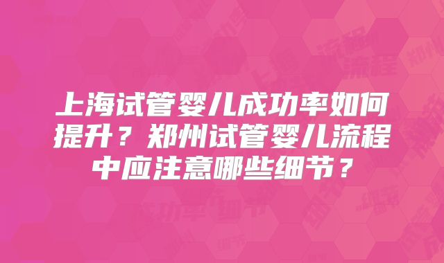 上海试管婴儿成功率如何提升？郑州试管婴儿流程中应注意哪些细节？