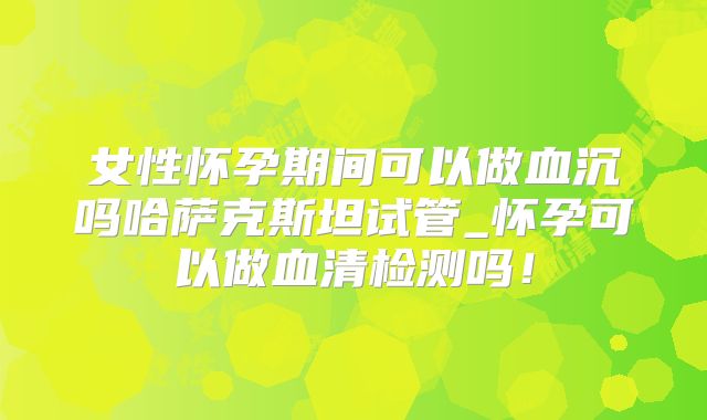 女性怀孕期间可以做血沉吗哈萨克斯坦试管_怀孕可以做血清检测吗！