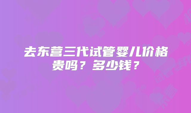 去东营三代试管婴儿价格贵吗？多少钱？