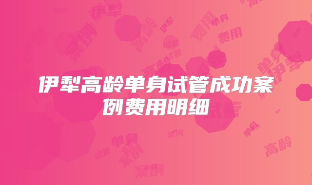 伊犁高龄单身试管成功案例费用明细