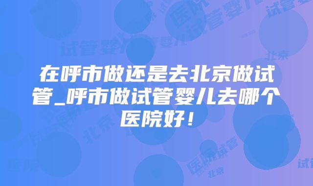 在呼市做还是去北京做试管_呼市做试管婴儿去哪个医院好！