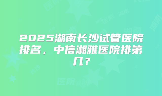 2025湖南长沙试管医院排名，中信湘雅医院排第几？