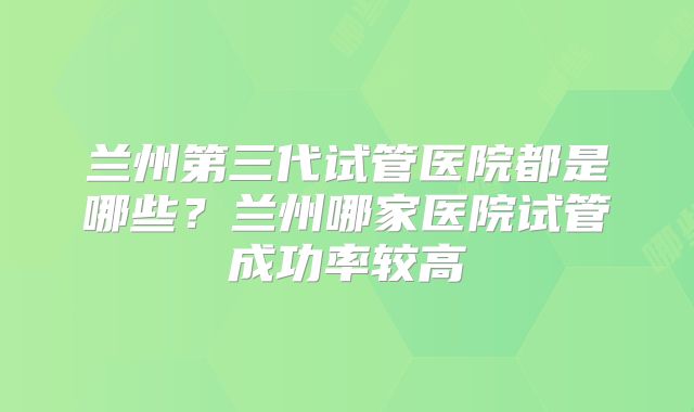 兰州第三代试管医院都是哪些？兰州哪家医院试管成功率较高