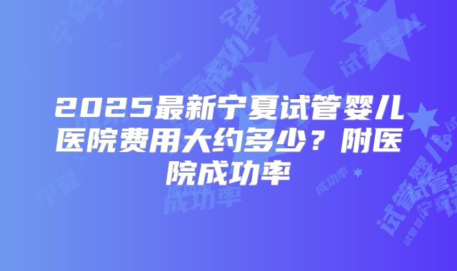 2025最新宁夏试管婴儿医院费用大约多少？附医院成功率