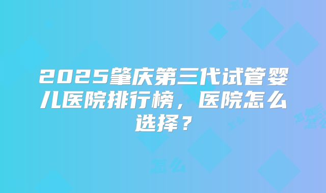 2025肇庆第三代试管婴儿医院排行榜，医院怎么选择？