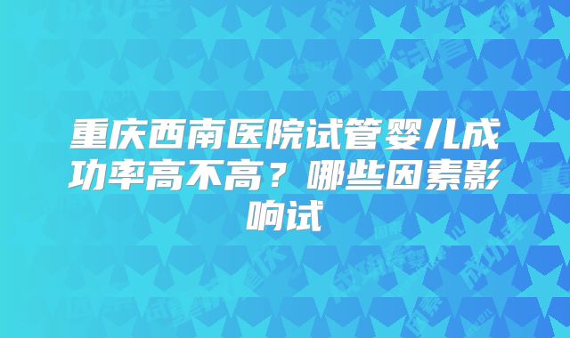 重庆西南医院试管婴儿成功率高不高？哪些因素影响试