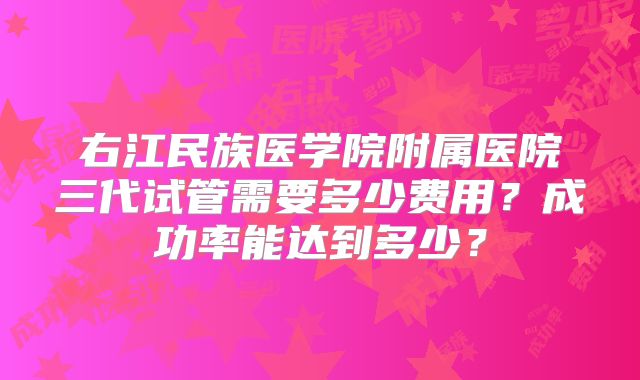 右江民族医学院附属医院三代试管需要多少费用？成功率能达到多少？