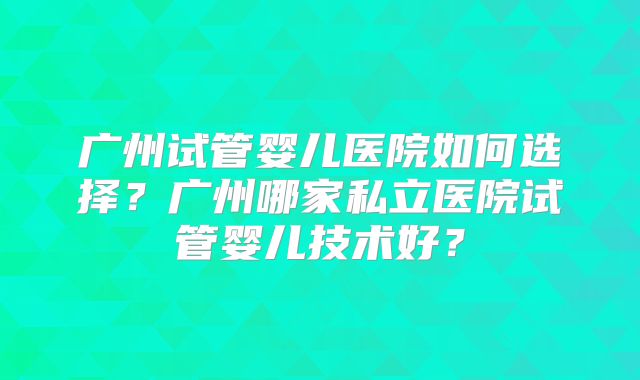 广州试管婴儿医院如何选择?广州哪家私立医院试管婴儿技术好?