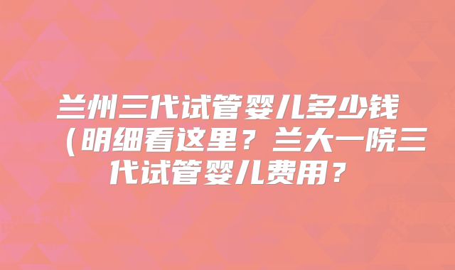 兰州三代试管婴儿多少钱(明细看这里?兰大一院三代试管婴儿费用?
