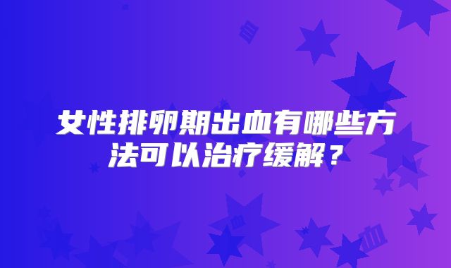 女性排卵期出血有哪些方法可以治疗缓解？