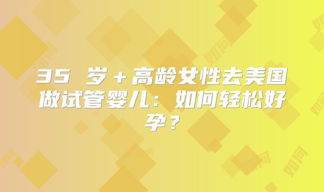 35 岁＋高龄女性去美国做试管婴儿：如何轻松好孕？