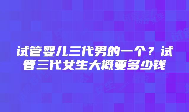 试管婴儿三代男的一个？试管三代女生大概要多少钱
