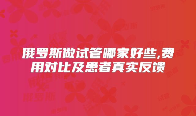 俄罗斯做试管哪家好些,费用对比及患者真实反馈